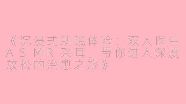 《沉浸式助眠体验：双人医生ASMR采耳，带你进入深度放松的治愈之旅》