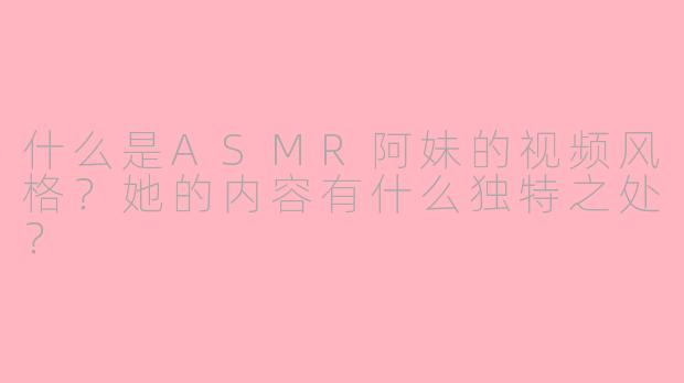 什么是ASMR阿妹的视频风格？她的内容有什么独特之处？