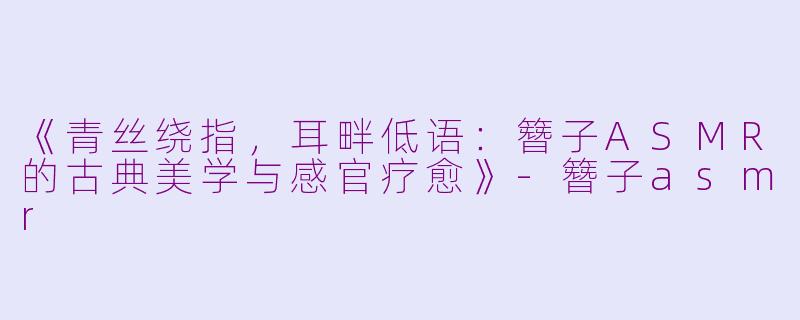 《青丝绕指，耳畔低语：簪子ASMR的古典美学与感官疗愈》-簪子asmr