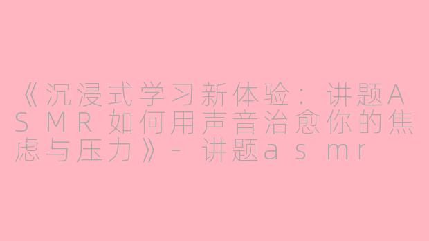 《沉浸式学习新体验：讲题ASMR如何用声音治愈你的焦虑与压力》-讲题asmr