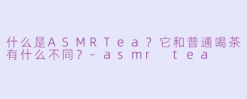 什么是ASMRTea？它和普通喝茶有什么不同？-asmr tea