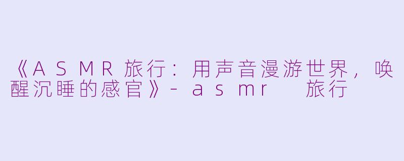 《ASMR旅行：用声音漫游世界，唤醒沉睡的感官》-asmr 旅行