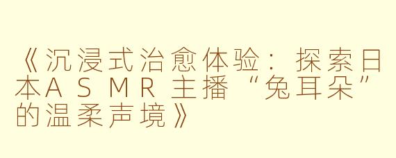 《沉浸式治愈体验:探索日本ASMR主播“兔耳朵”的温柔声境》