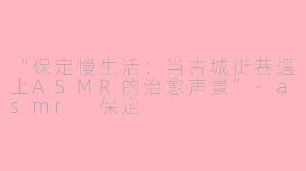 “保定慢生活：当古城街巷遇上ASMR的治愈声景”-asmr 保定