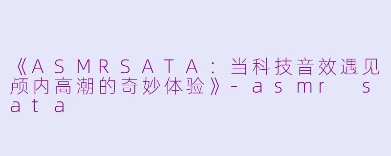 《ASMRSATA：当科技音效遇见颅内高潮的奇妙体验》-asmr sata