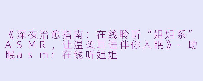 《深夜治愈指南：在线聆听“姐姐系”ASMR，让温柔耳语伴你入眠》-助眠asmr在线听姐姐