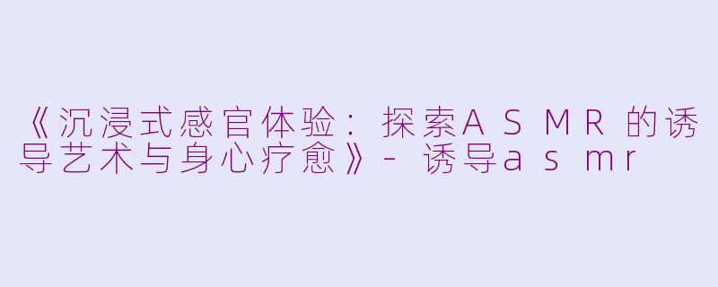 《沉浸式感官体验：探索ASMR的诱导艺术与身心疗愈》-诱导asmr