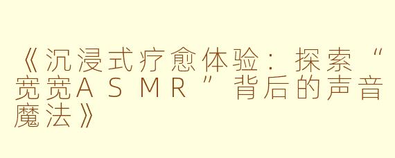 《沉浸式疗愈体验：探索“宽宽ASMR”背后的声音魔法》