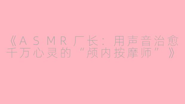 《ASMR厂长：用声音治愈千万心灵的“颅内按摩师”》