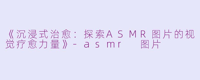《沉浸式治愈：探索ASMR图片的视觉疗愈力量》-asmr 图片