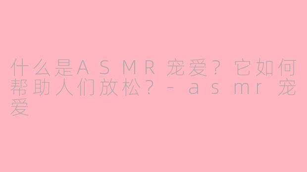 什么是ASMR宠爱？它如何帮助人们放松？-asmr宠爱