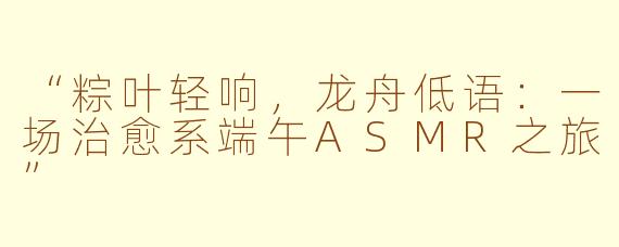 “粽叶轻响,龙舟低语:一场治愈系端午ASMR之旅”
