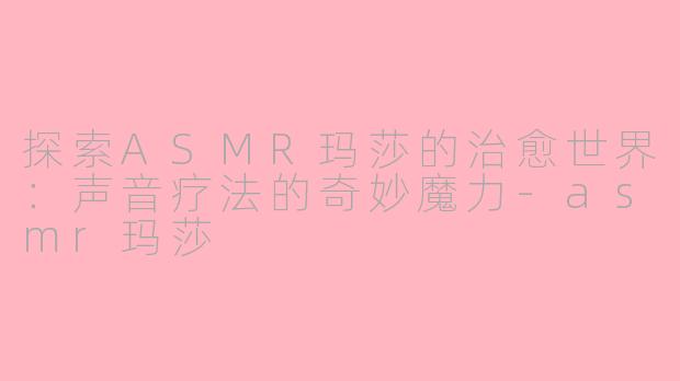 探索ASMR玛莎的治愈世界：声音疗法的奇妙魔力-asmr玛莎