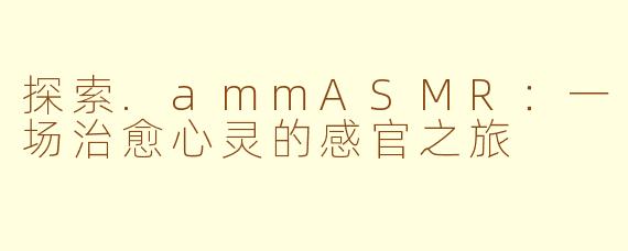 探索.ammASMR：一场治愈心灵的感官之旅