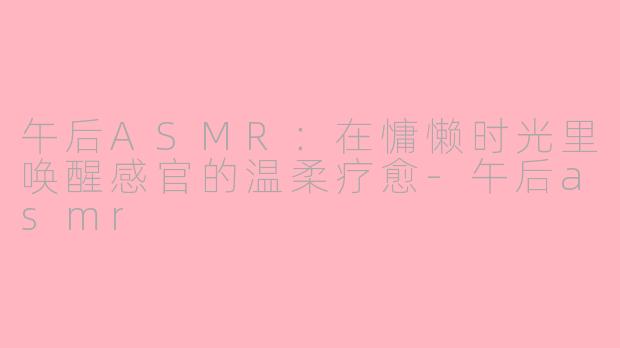 午后ASMR：在慵懒时光里唤醒感官的温柔疗愈-午后asmr