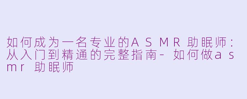 如何成为一名专业的ASMR助眠师：从入门到精通的完整指南-如何做asmr助眠师