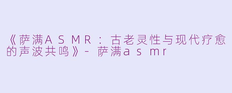 《萨满ASMR：古老灵性与现代疗愈的声波共鸣》-萨满asmr