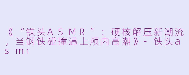 《“铁头ASMR”：硬核解压新潮流，当钢铁碰撞遇上颅内高潮》-铁头asmr