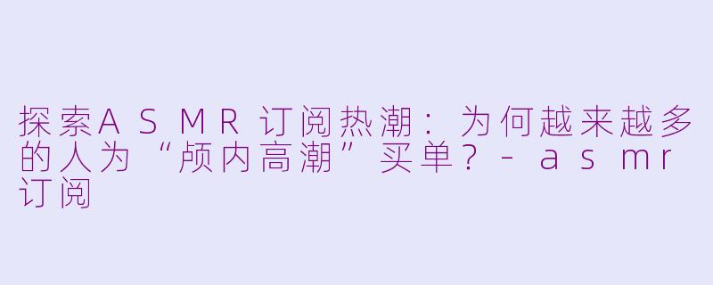 探索ASMR订阅热潮：为何越来越多的人为“颅内高潮”买单？-asmr订阅