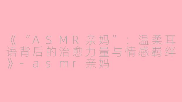 《“ASMR亲妈”：温柔耳语背后的治愈力量与情感羁绊》-asmr亲妈