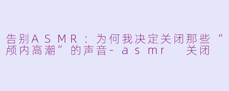 告别ASMR：为何我决定关闭那些“颅内高潮”的声音-asmr 关闭