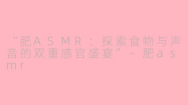 “肥ASMR：探索食物与声音的双重感官盛宴”-肥asmr