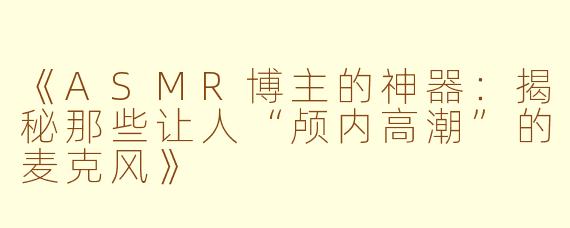 《ASMR博主的神器：揭秘那些让人“颅内高潮”的麦克风》