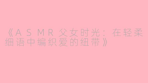 《ASMR父女时光：在轻柔细语中编织爱的纽带》