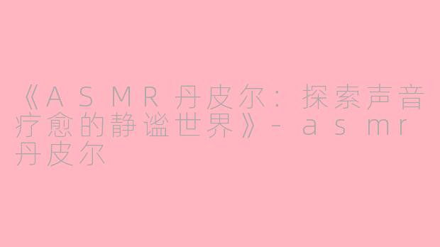 《ASMR丹皮尔：探索声音疗愈的静谧世界》-asmr丹皮尔