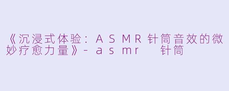 《沉浸式体验：ASMR针筒音效的微妙疗愈力量》-asmr 针筒