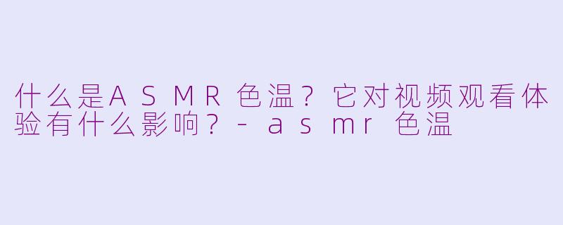 什么是ASMR色温?它对视频观看体验有什么影响?