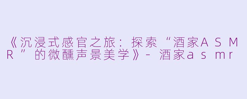 《沉浸式感官之旅：探索“酒家ASMR”的微醺声景美学》-酒家asmr