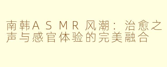 南韩ASMR风潮：治愈之声与感官体验的完美融合