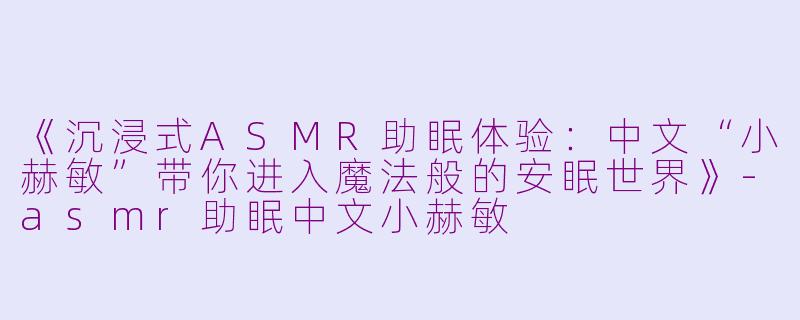 《沉浸式ASMR助眠体验：中文“小赫敏”带你进入魔法般的安眠世界》-asmr助眠中文小赫敏