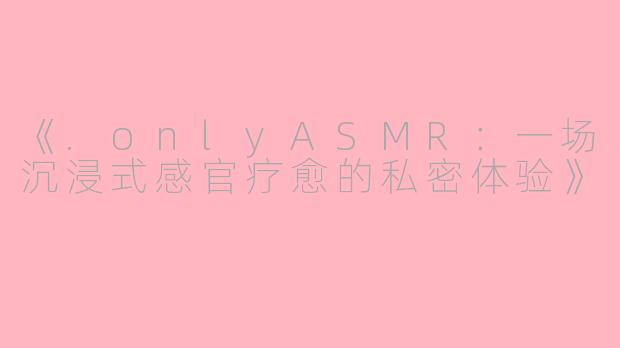 《.onlyASMR：一场沉浸式感官疗愈的私密体验》