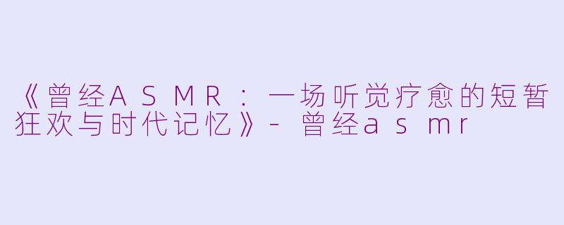 《曾经ASMR：一场听觉疗愈的短暂狂欢与时代记忆》-曾经asmr