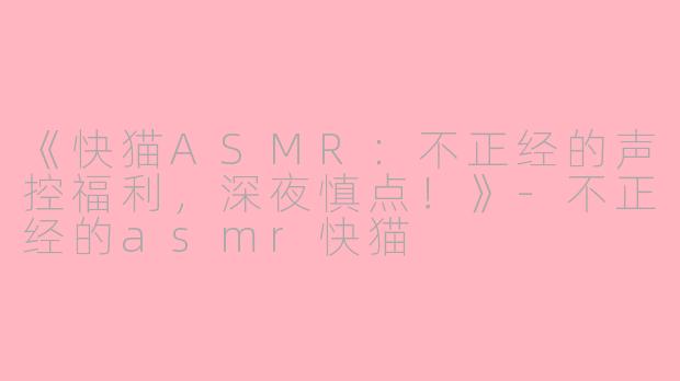 《快猫ASMR：不正经的声控福利，深夜慎点！》-不正经的asmr快猫