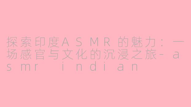 探索印度ASMR的魅力：一场感官与文化的沉浸之旅-asmr indian