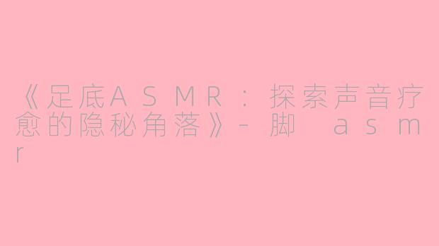 《足底ASMR：探索声音疗愈的隐秘角落》-脚 asmr