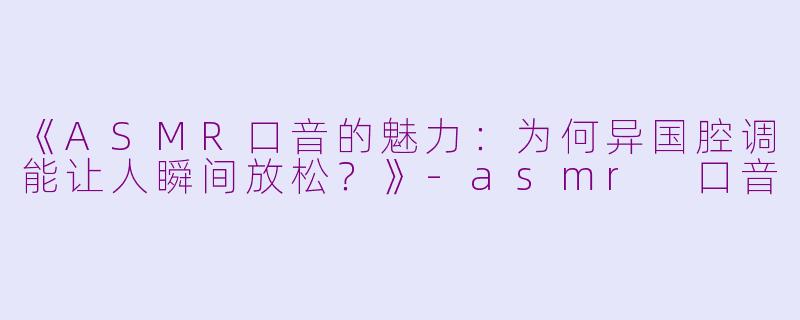 《ASMR口音的魅力：为何异国腔调能让人瞬间放松？》-asmr 口音