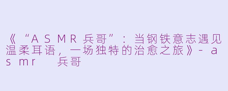 《“ASMR兵哥”：当钢铁意志遇见温柔耳语，一场独特的治愈之旅》-asmr 兵哥