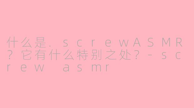 什么是.screwASMR？它有什么特别之处？-screw asmr