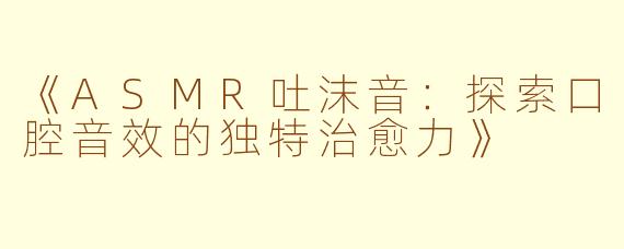 《ASMR吐沫音：探索口腔音效的独特治愈力》