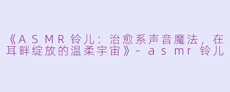 《ASMR铃儿：治愈系声音魔法，在耳畔绽放的温柔宇宙》-asmr铃儿