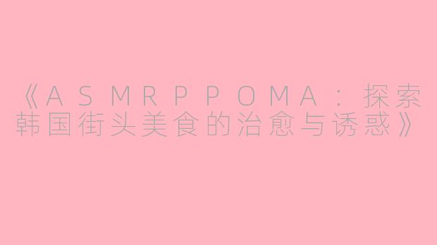 《ASMRPPOMA：探索韩国街头美食的治愈与诱惑》