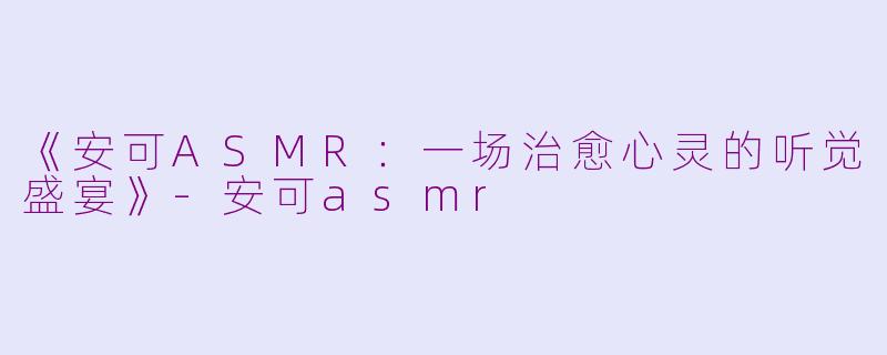 《安可ASMR：一场治愈心灵的听觉盛宴》-安可asmr