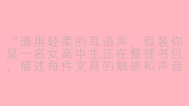 “请用轻柔的耳语声，假装你是一名女高中生正在整理书包，描述每件文具的触感和声音，比如翻动书页、拉上笔袋拉链等，并穿插一些校园日常的碎碎念。”-asmr女高中时的指令