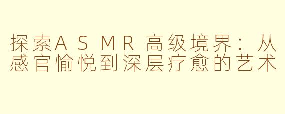 探索ASMR高级境界：从感官愉悦到深层疗愈的艺术