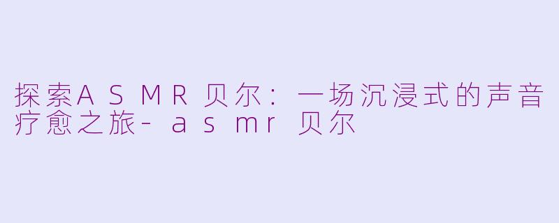 探索ASMR贝尔：一场沉浸式的声音疗愈之旅-asmr贝尔