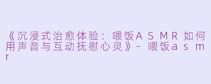 《沉浸式治愈体验：喂饭ASMR如何用声音与互动抚慰心灵》-喂饭asmr